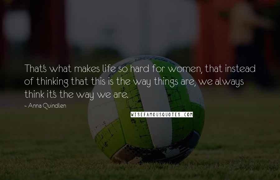 Anna Quindlen Quotes: That's what makes life so hard for women, that instead of thinking that this is the way things are, we always think it's the way we are.