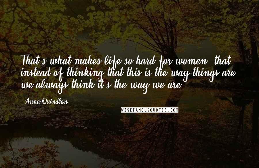 Anna Quindlen Quotes: That's what makes life so hard for women, that instead of thinking that this is the way things are, we always think it's the way we are.