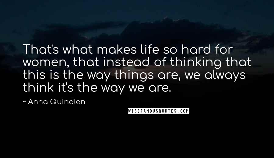 Anna Quindlen Quotes: That's what makes life so hard for women, that instead of thinking that this is the way things are, we always think it's the way we are.