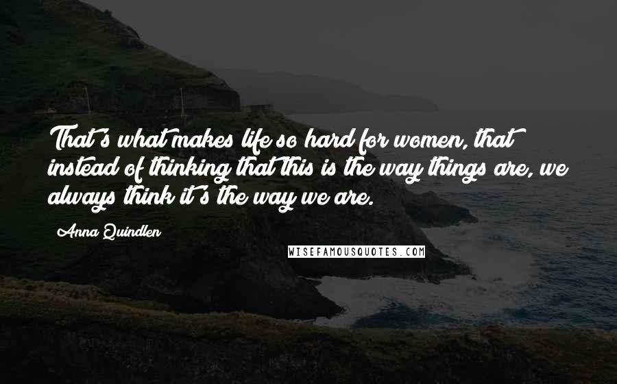 Anna Quindlen Quotes: That's what makes life so hard for women, that instead of thinking that this is the way things are, we always think it's the way we are.