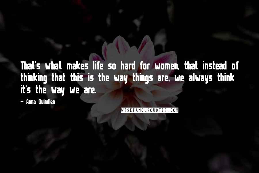 Anna Quindlen Quotes: That's what makes life so hard for women, that instead of thinking that this is the way things are, we always think it's the way we are.