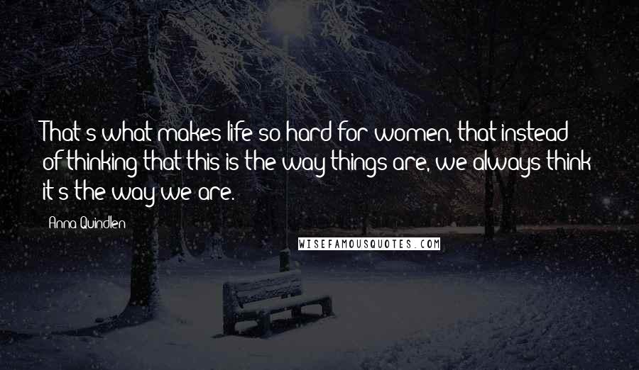 Anna Quindlen Quotes: That's what makes life so hard for women, that instead of thinking that this is the way things are, we always think it's the way we are.