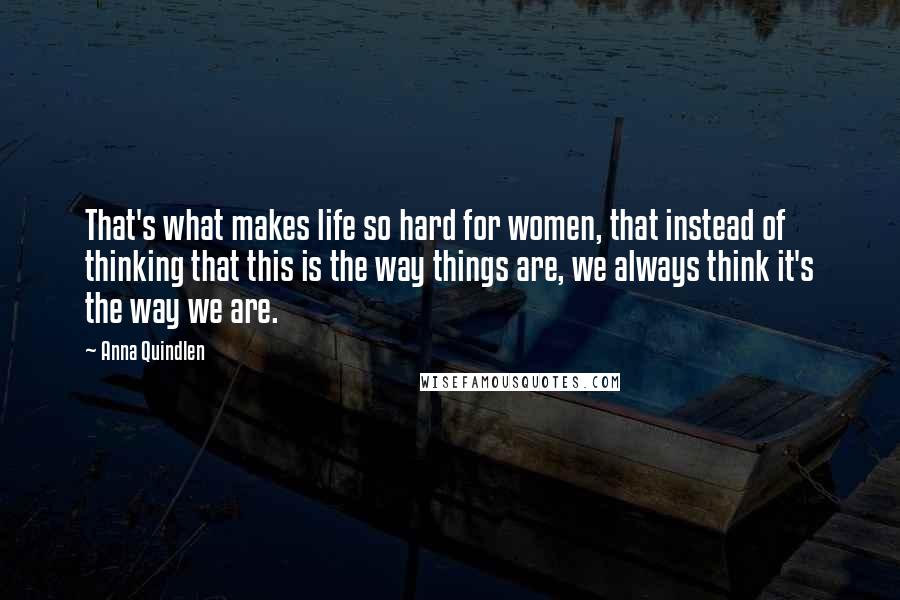 Anna Quindlen Quotes: That's what makes life so hard for women, that instead of thinking that this is the way things are, we always think it's the way we are.