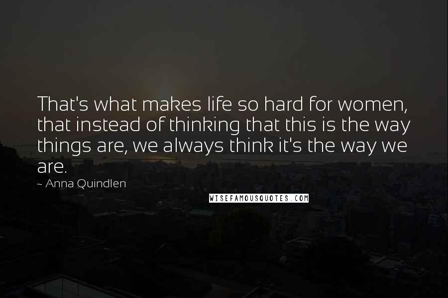 Anna Quindlen Quotes: That's what makes life so hard for women, that instead of thinking that this is the way things are, we always think it's the way we are.