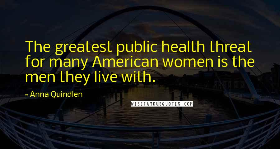 Anna Quindlen Quotes: The greatest public health threat for many American women is the men they live with.