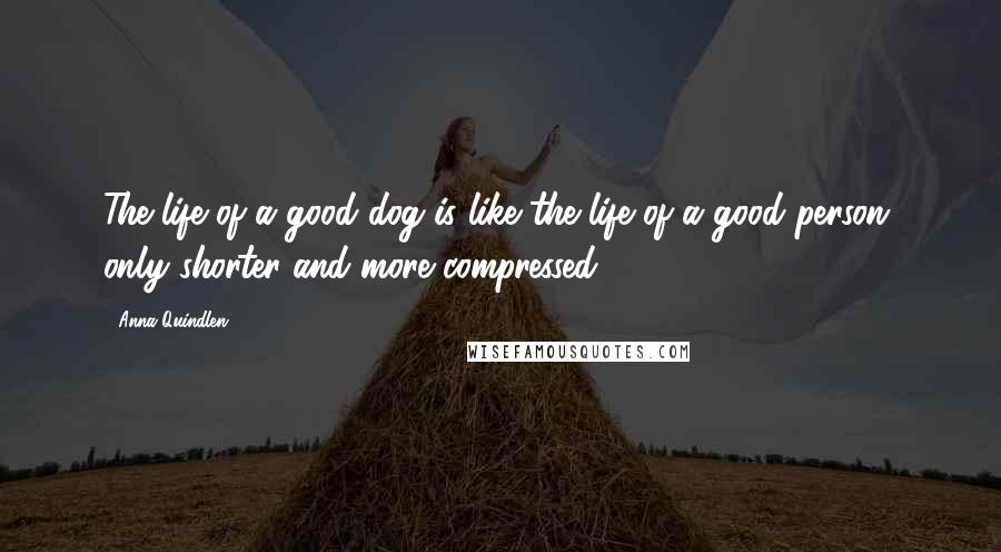 Anna Quindlen Quotes: The life of a good dog is like the life of a good person, only shorter and more compressed.