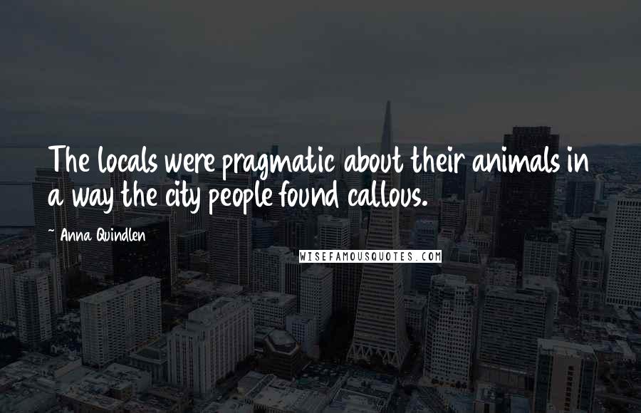 Anna Quindlen Quotes: The locals were pragmatic about their animals in a way the city people found callous.