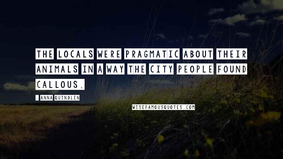 Anna Quindlen Quotes: The locals were pragmatic about their animals in a way the city people found callous.