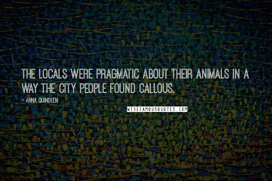 Anna Quindlen Quotes: The locals were pragmatic about their animals in a way the city people found callous.