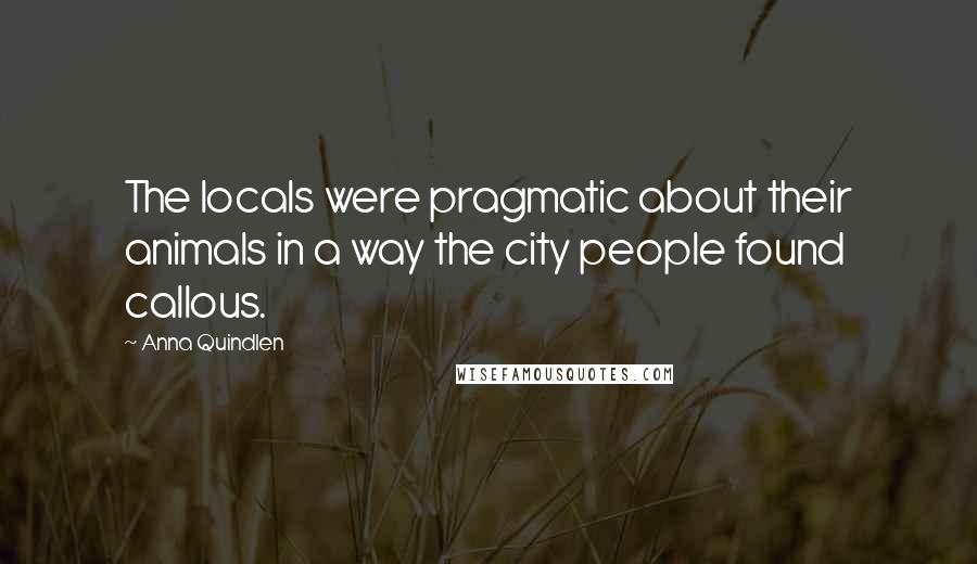 Anna Quindlen Quotes: The locals were pragmatic about their animals in a way the city people found callous.