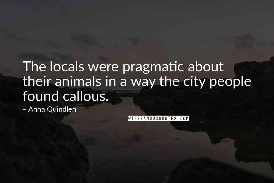 Anna Quindlen Quotes: The locals were pragmatic about their animals in a way the city people found callous.