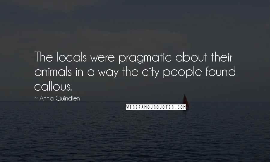 Anna Quindlen Quotes: The locals were pragmatic about their animals in a way the city people found callous.