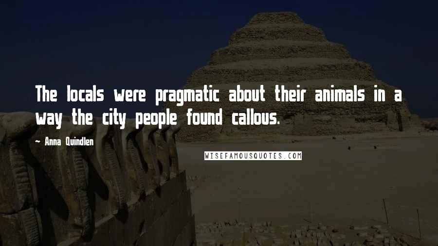 Anna Quindlen Quotes: The locals were pragmatic about their animals in a way the city people found callous.