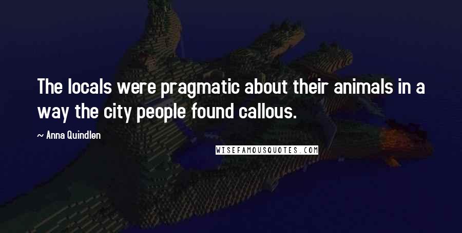 Anna Quindlen Quotes: The locals were pragmatic about their animals in a way the city people found callous.