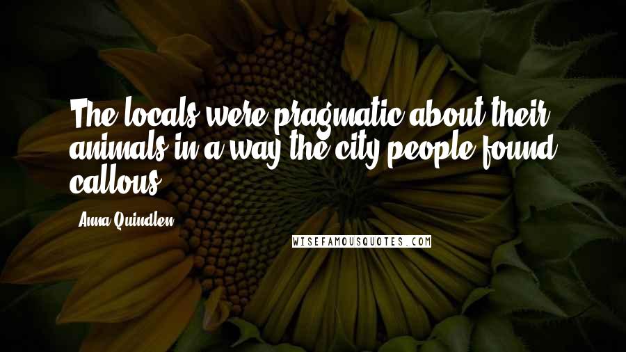 Anna Quindlen Quotes: The locals were pragmatic about their animals in a way the city people found callous.