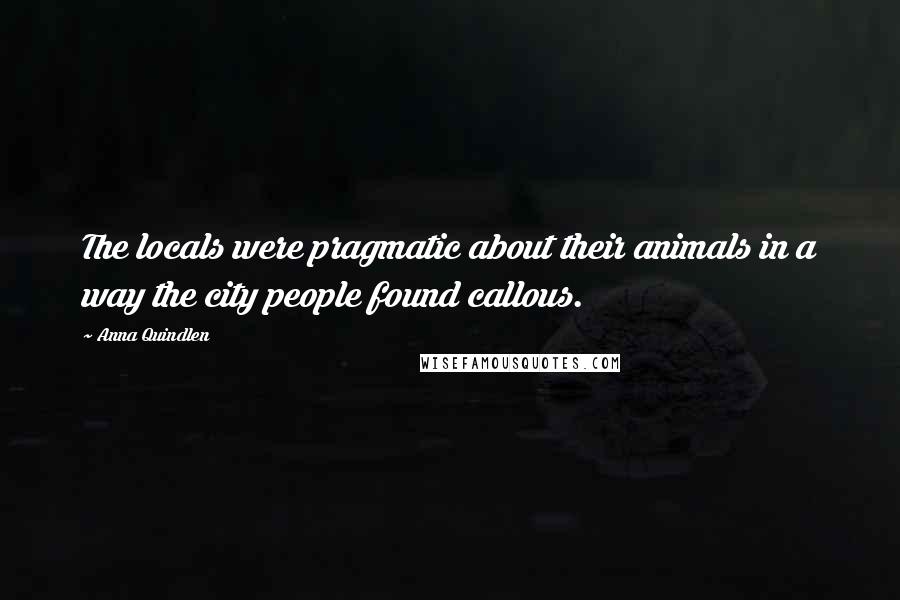 Anna Quindlen Quotes: The locals were pragmatic about their animals in a way the city people found callous.