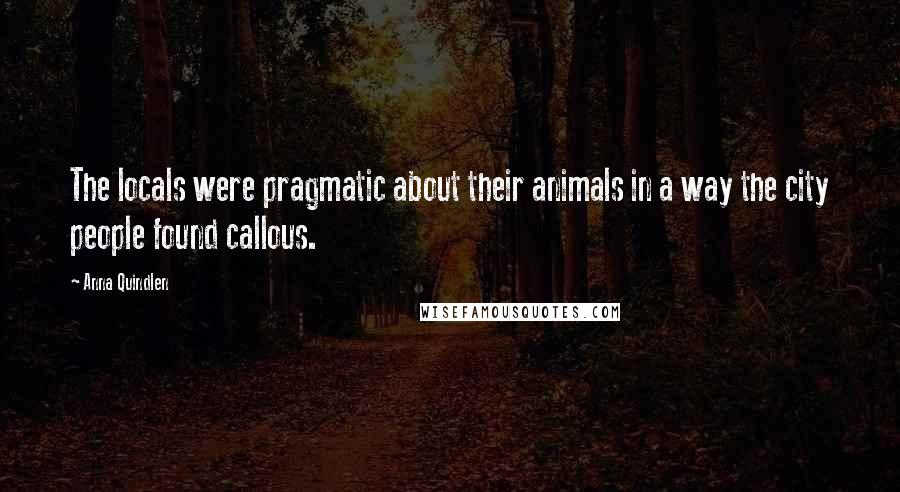 Anna Quindlen Quotes: The locals were pragmatic about their animals in a way the city people found callous.