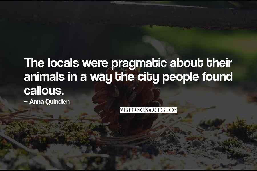 Anna Quindlen Quotes: The locals were pragmatic about their animals in a way the city people found callous.