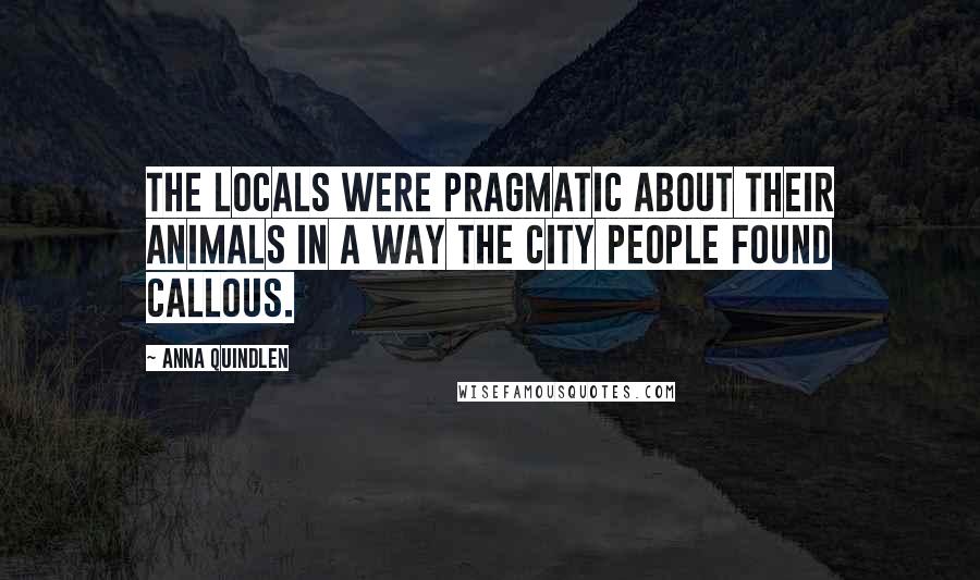 Anna Quindlen Quotes: The locals were pragmatic about their animals in a way the city people found callous.