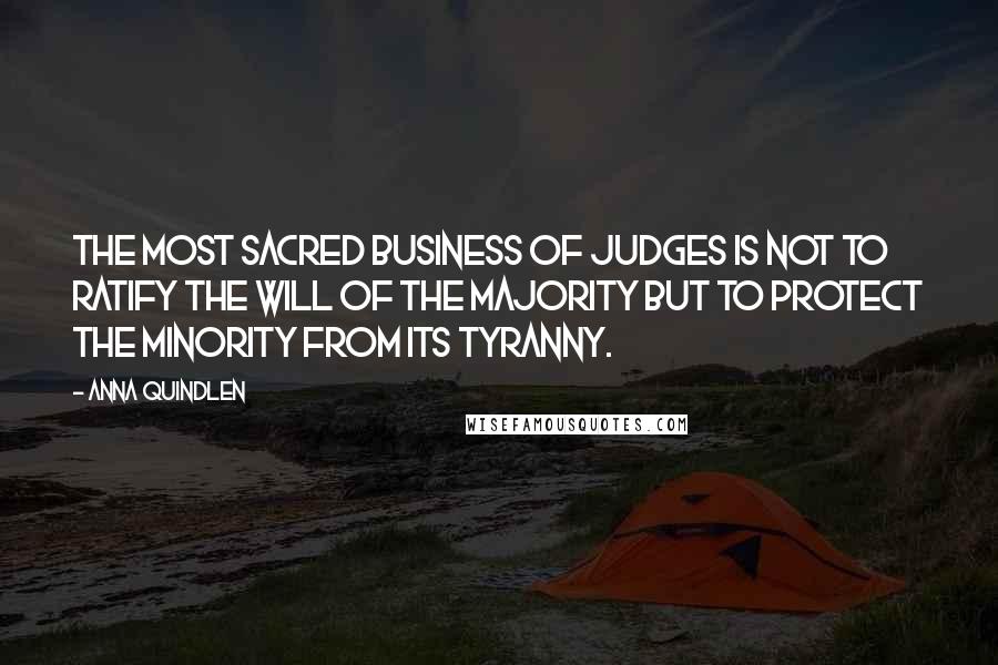 Anna Quindlen Quotes: The most sacred business of judges is not to ratify the will of the majority but to protect the minority from its tyranny.