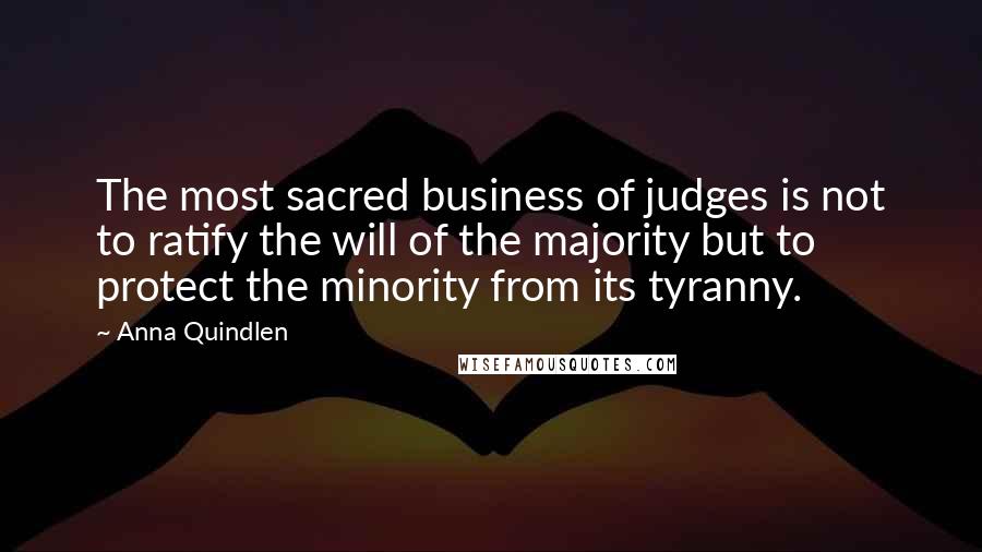 Anna Quindlen Quotes: The most sacred business of judges is not to ratify the will of the majority but to protect the minority from its tyranny.