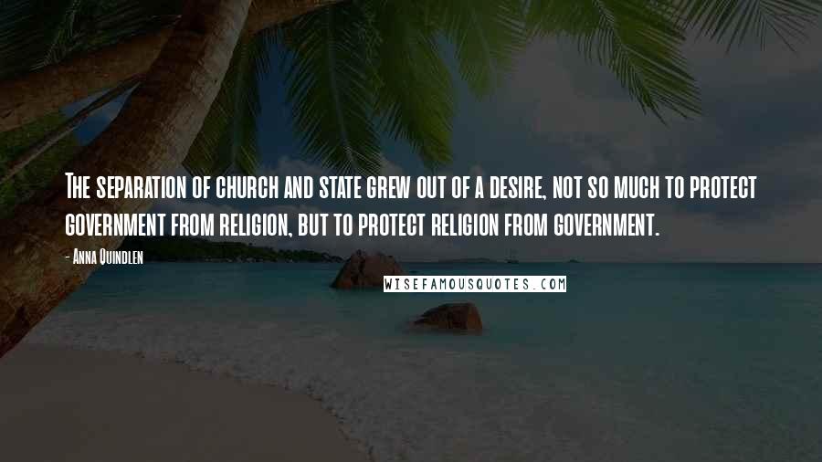Anna Quindlen Quotes: The separation of church and state grew out of a desire, not so much to protect government from religion, but to protect religion from government.