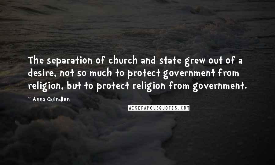 Anna Quindlen Quotes: The separation of church and state grew out of a desire, not so much to protect government from religion, but to protect religion from government.