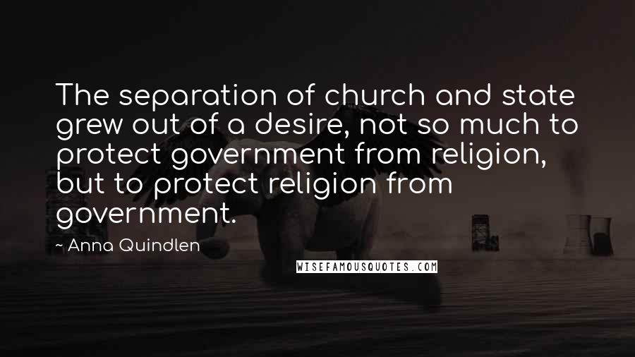 Anna Quindlen Quotes: The separation of church and state grew out of a desire, not so much to protect government from religion, but to protect religion from government.
