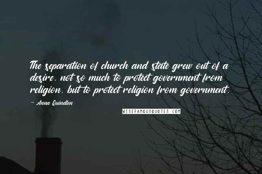 Anna Quindlen Quotes: The separation of church and state grew out of a desire, not so much to protect government from religion, but to protect religion from government.