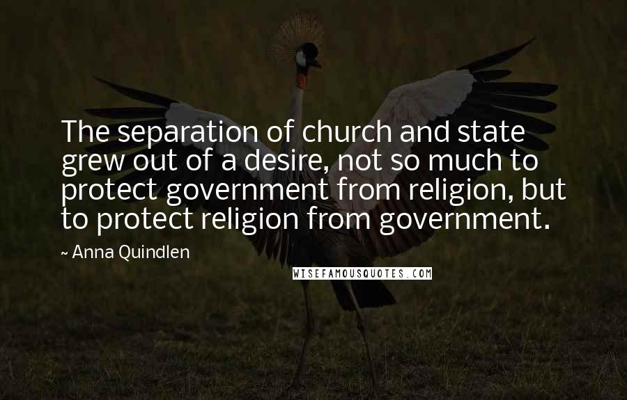 Anna Quindlen Quotes: The separation of church and state grew out of a desire, not so much to protect government from religion, but to protect religion from government.