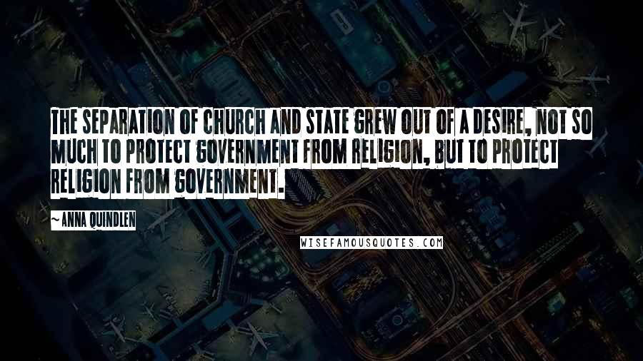 Anna Quindlen Quotes: The separation of church and state grew out of a desire, not so much to protect government from religion, but to protect religion from government.