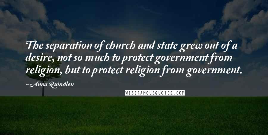 Anna Quindlen Quotes: The separation of church and state grew out of a desire, not so much to protect government from religion, but to protect religion from government.
