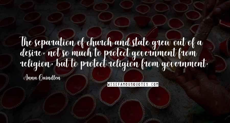 Anna Quindlen Quotes: The separation of church and state grew out of a desire, not so much to protect government from religion, but to protect religion from government.