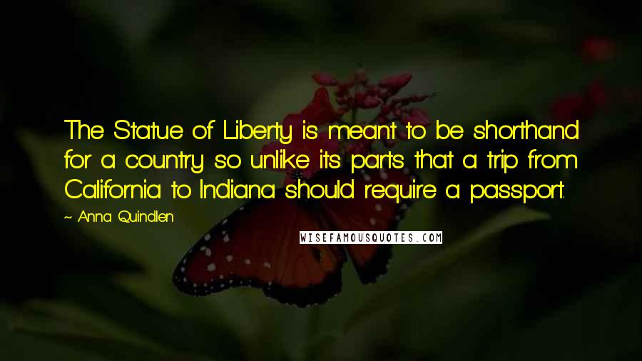 Anna Quindlen Quotes: The Statue of Liberty is meant to be shorthand for a country so unlike its parts that a trip from California to Indiana should require a passport.