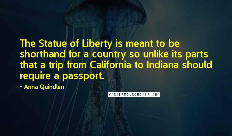 Anna Quindlen Quotes: The Statue of Liberty is meant to be shorthand for a country so unlike its parts that a trip from California to Indiana should require a passport.