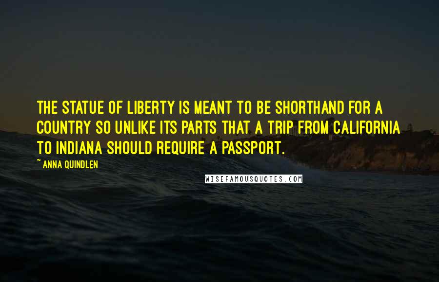 Anna Quindlen Quotes: The Statue of Liberty is meant to be shorthand for a country so unlike its parts that a trip from California to Indiana should require a passport.