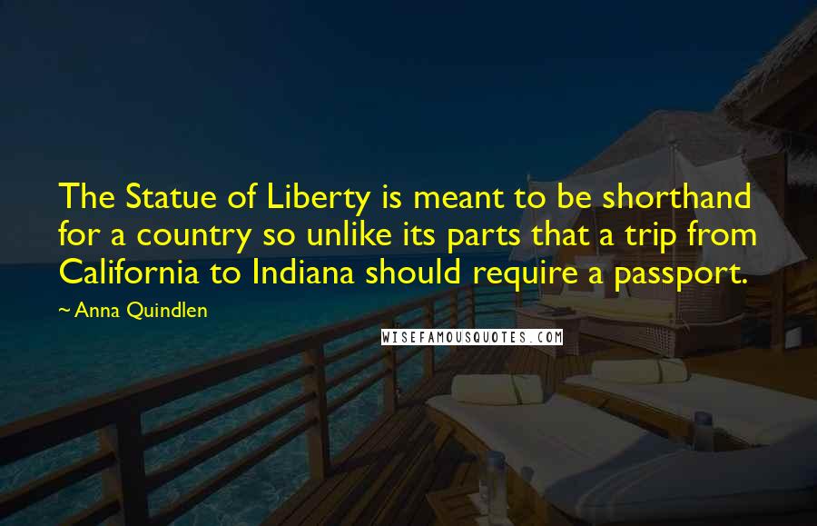 Anna Quindlen Quotes: The Statue of Liberty is meant to be shorthand for a country so unlike its parts that a trip from California to Indiana should require a passport.