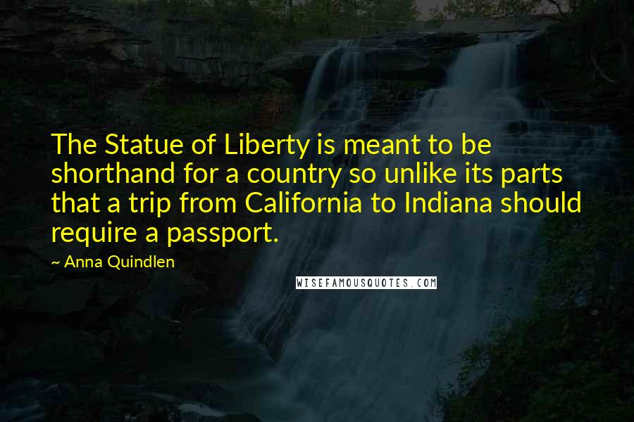 Anna Quindlen Quotes: The Statue of Liberty is meant to be shorthand for a country so unlike its parts that a trip from California to Indiana should require a passport.