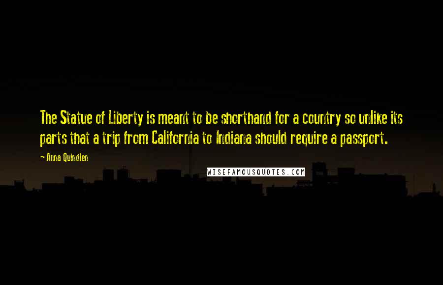 Anna Quindlen Quotes: The Statue of Liberty is meant to be shorthand for a country so unlike its parts that a trip from California to Indiana should require a passport.
