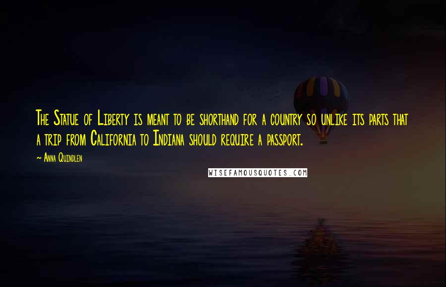 Anna Quindlen Quotes: The Statue of Liberty is meant to be shorthand for a country so unlike its parts that a trip from California to Indiana should require a passport.