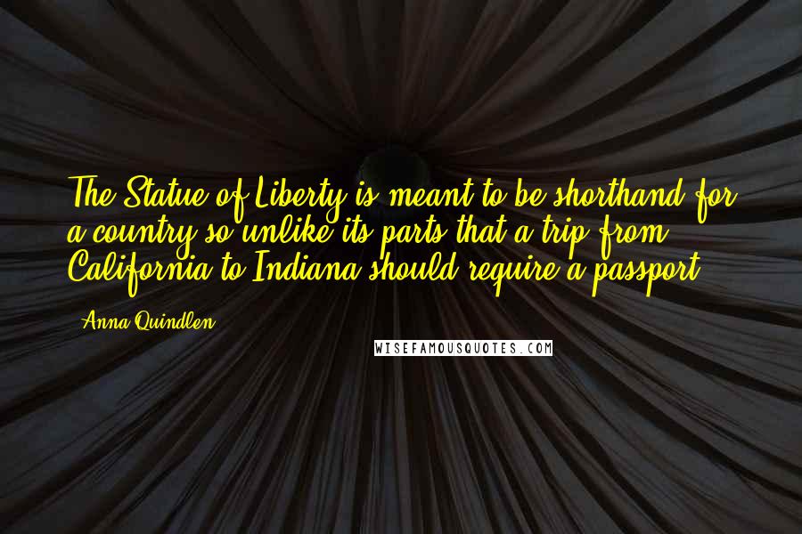 Anna Quindlen Quotes: The Statue of Liberty is meant to be shorthand for a country so unlike its parts that a trip from California to Indiana should require a passport.