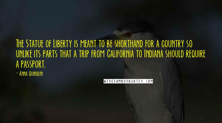 Anna Quindlen Quotes: The Statue of Liberty is meant to be shorthand for a country so unlike its parts that a trip from California to Indiana should require a passport.