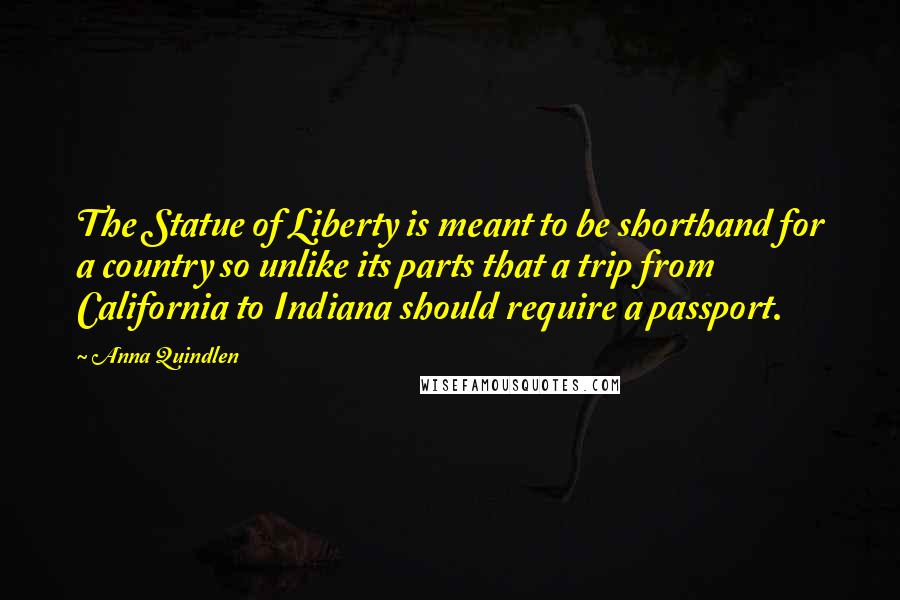 Anna Quindlen Quotes: The Statue of Liberty is meant to be shorthand for a country so unlike its parts that a trip from California to Indiana should require a passport.