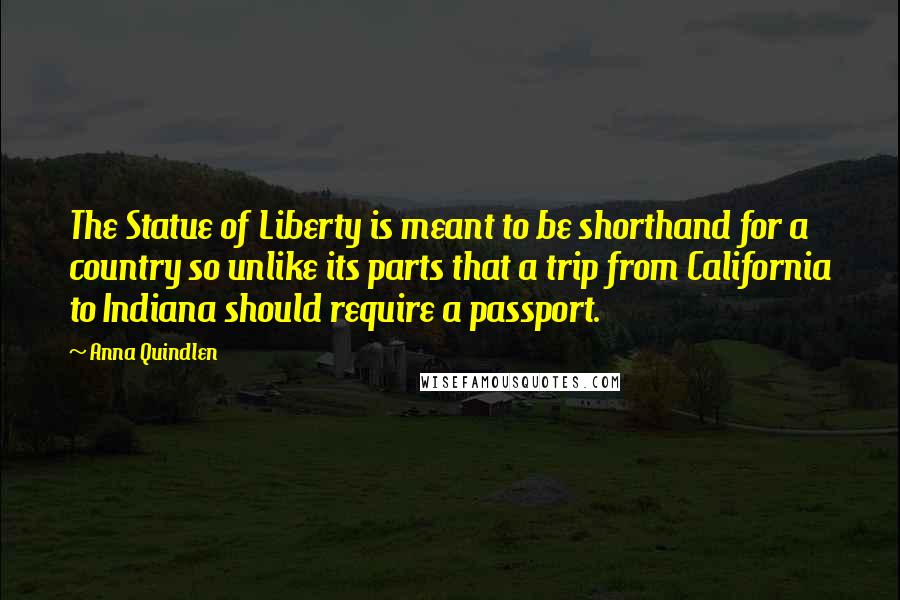 Anna Quindlen Quotes: The Statue of Liberty is meant to be shorthand for a country so unlike its parts that a trip from California to Indiana should require a passport.