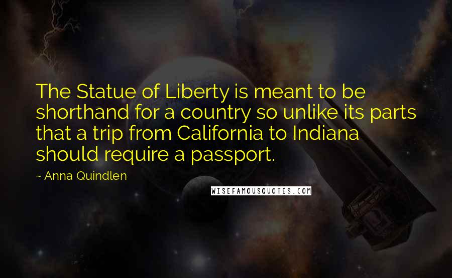 Anna Quindlen Quotes: The Statue of Liberty is meant to be shorthand for a country so unlike its parts that a trip from California to Indiana should require a passport.