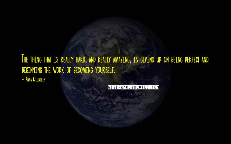 Anna Quindlen Quotes: The thing that is really hard, and really amazing, is giving up on being perfect and beginning the work of becoming yourself.