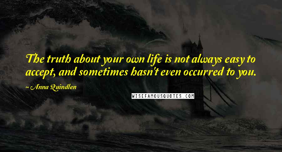 Anna Quindlen Quotes: The truth about your own life is not always easy to accept, and sometimes hasn't even occurred to you.