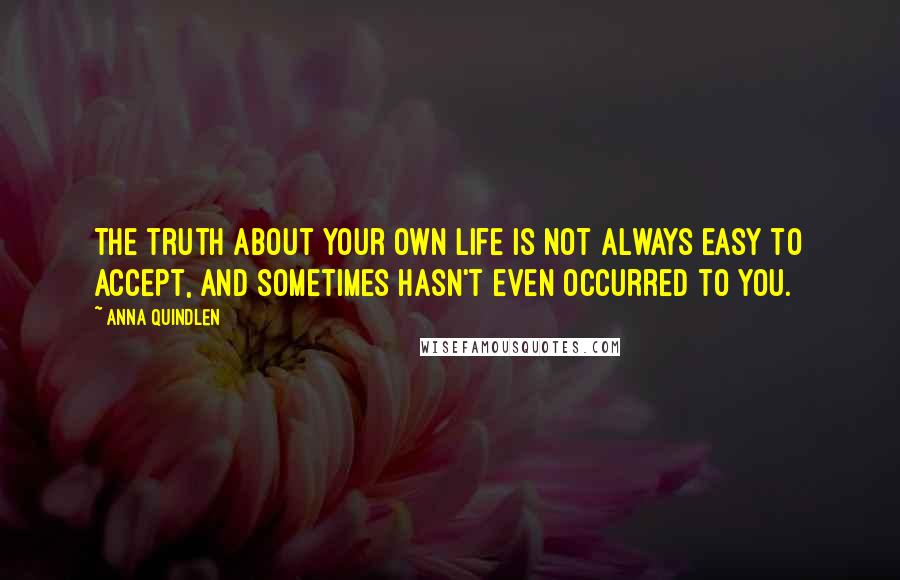 Anna Quindlen Quotes: The truth about your own life is not always easy to accept, and sometimes hasn't even occurred to you.