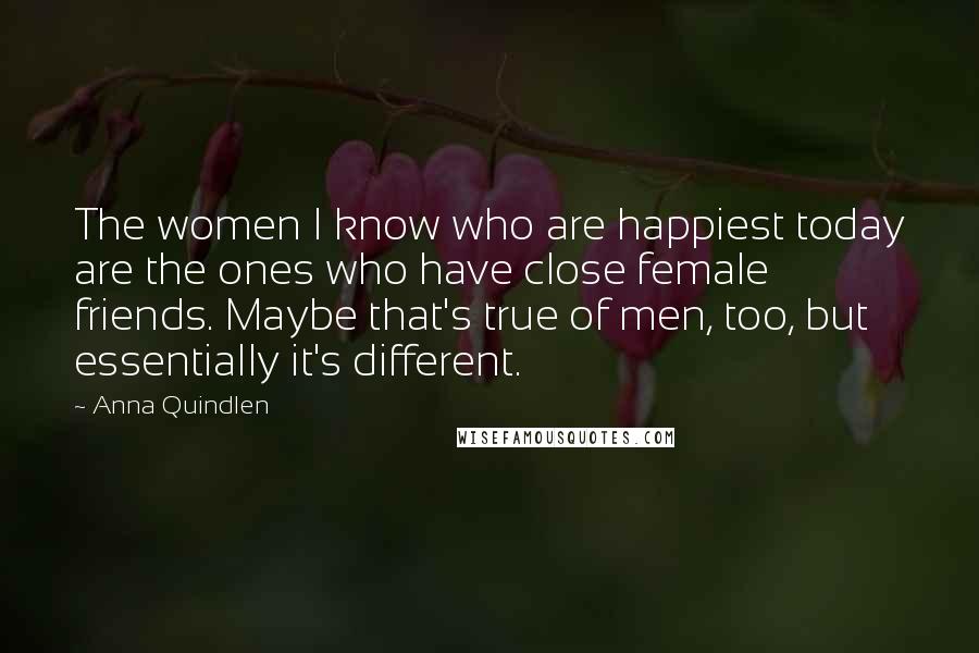 Anna Quindlen Quotes: The women I know who are happiest today are the ones who have close female friends. Maybe that's true of men, too, but essentially it's different.