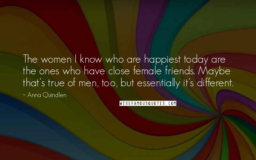 Anna Quindlen Quotes: The women I know who are happiest today are the ones who have close female friends. Maybe that's true of men, too, but essentially it's different.